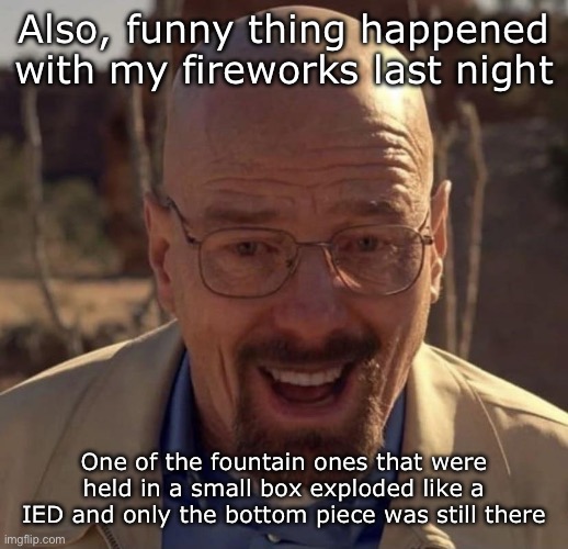 Not buying anymore fireworks from Publix | Also, funny thing happened with my fireworks last night; One of the fountain ones that were held in a small box exploded like a IED and only the bottom piece was still there | image tagged in walter white happy | made w/ Imgflip meme maker