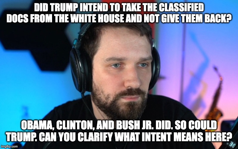 DID TRUMP INTEND TO TAKE THE CLASSIFIED DOCS FROM THE WHITE HOUSE AND NOT GIVE THEM BACK? OBAMA, CLINTON, AND BUSH JR. DID. SO COULD TRUMP. CAN YOU CLARIFY WHAT INTENT MEANS HERE? | made w/ Imgflip meme maker