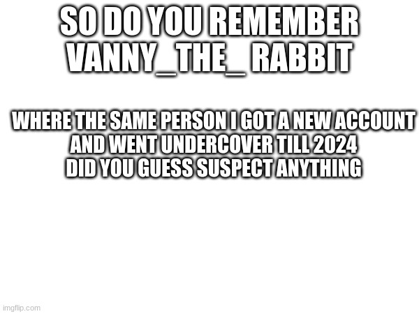 Music Man | SO DO YOU REMEMBER VANNY_THE_ RABBIT; WHERE THE SAME PERSON I GOT A NEW ACCOUNT
AND WENT UNDERCOVER TILL 2024
DID YOU GUESS SUSPECT ANYTHING | made w/ Imgflip meme maker