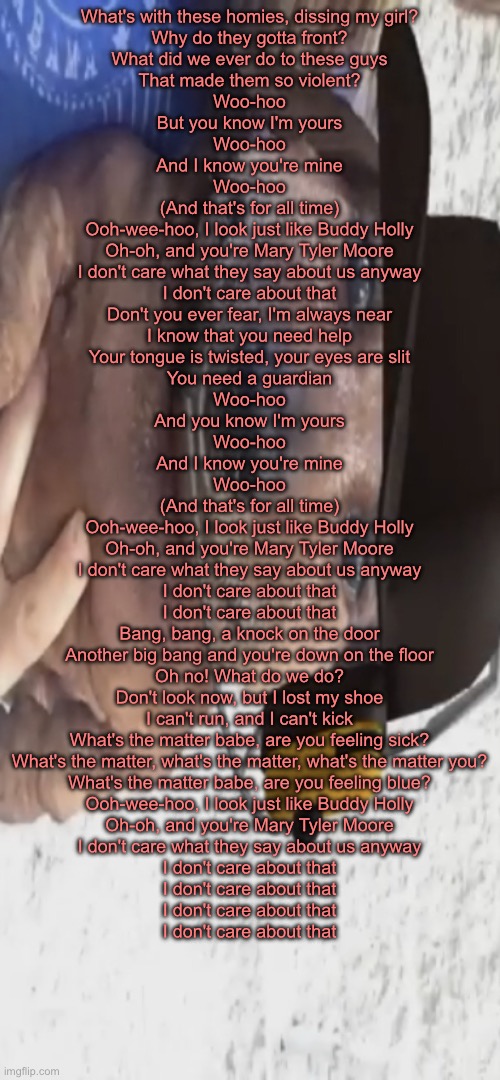 chucklenuts | What's with these homies, dissing my girl?
Why do they gotta front?
What did we ever do to these guys
That made them so violent?
Woo-hoo
But you know I'm yours
Woo-hoo
And I know you're mine
Woo-hoo
(And that's for all time)
Ooh-wee-hoo, I look just like Buddy Holly
Oh-oh, and you're Mary Tyler Moore
I don't care what they say about us anyway
I don't care about that
Don't you ever fear, I'm always near
I know that you need help
Your tongue is twisted, your eyes are slit
You need a guardian
Woo-hoo
And you know I'm yours
Woo-hoo
And I know you're mine
Woo-hoo
(And that's for all time)
Ooh-wee-hoo, I look just like Buddy Holly
Oh-oh, and you're Mary Tyler Moore
I don't care what they say about us anyway
I don't care about that
I don't care about that
Bang, bang, a knock on the door
Another big bang and you're down on the floor
Oh no! What do we do?
Don't look now, but I lost my shoe
I can't run, and I can't kick
What's the matter babe, are you feeling sick?
What's the matter, what's the matter, what's the matter you?
What's the matter babe, are you feeling blue?
Ooh-wee-hoo, I look just like Buddy Holly
Oh-oh, and you're Mary Tyler Moore
I don't care what they say about us anyway
I don't care about that
I don't care about that
I don't care about that
I don't care about that | image tagged in chucklenuts | made w/ Imgflip meme maker