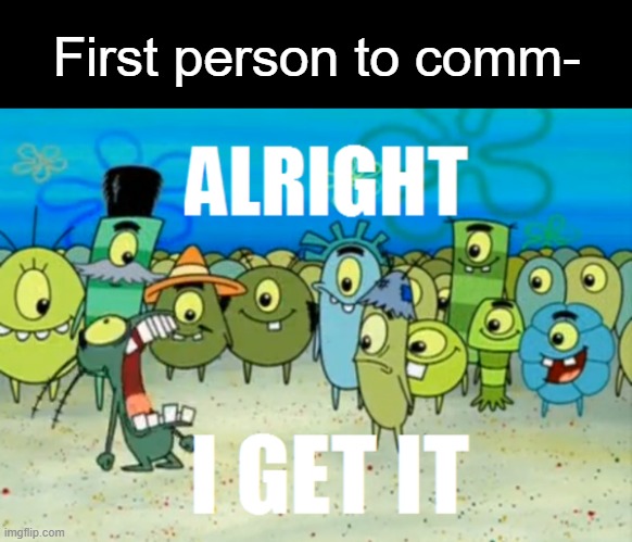 Alright I get It | First person to comm- | image tagged in alright i get it | made w/ Imgflip meme maker