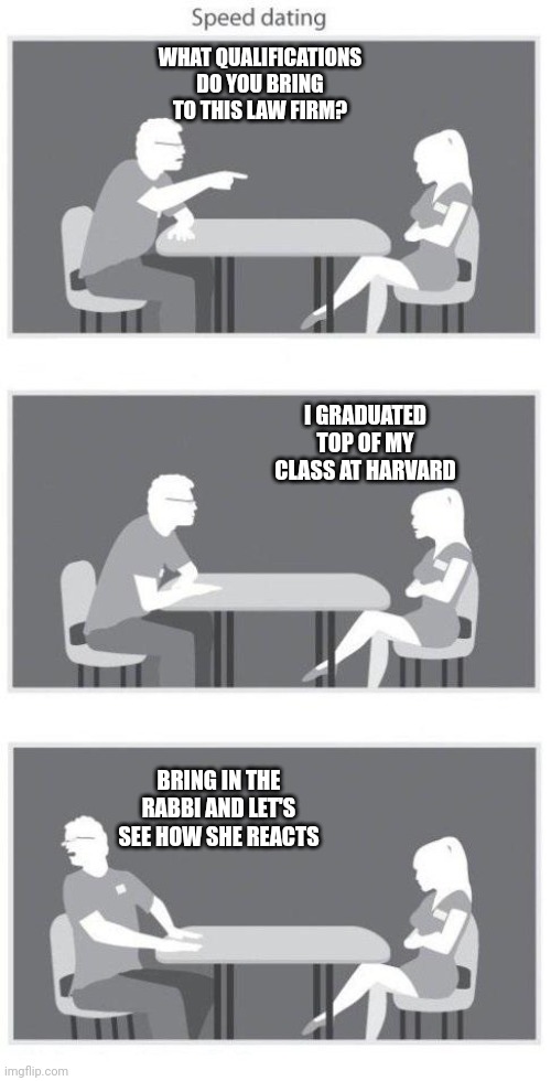 Speed dating | WHAT QUALIFICATIONS DO YOU BRING TO THIS LAW FIRM? I GRADUATED TOP OF MY CLASS AT HARVARD BRING IN THE RABBI AND LET'S SEE HOW SHE REACTS | image tagged in speed dating | made w/ Imgflip meme maker