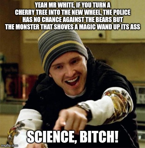 Jesse Pinkman | YEAH MR WHITE, IF YOU TURN A CHERRY TREE INTO THE NEW WHEEL, THE POLICE HAS NO CHANCE AGAINST THE BEARS BUT THE MONSTER THAT SHOVES A MAGIC WAND UP ITS ASS; SCIENCE, BITCH! | image tagged in jesse pinkman | made w/ Imgflip meme maker