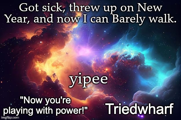 Triedwharf's | Got sick, threw up on New Year, and now I can Barely walk. yipee | image tagged in triedwharf's | made w/ Imgflip meme maker