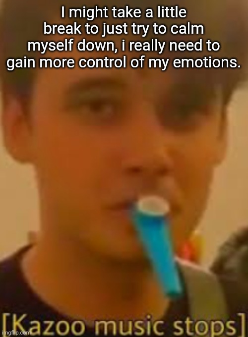 Kazoo music stops | I might take a little break to just try to calm myself down, i really need to gain more control of my emotions. | image tagged in kazoo music stops | made w/ Imgflip meme maker