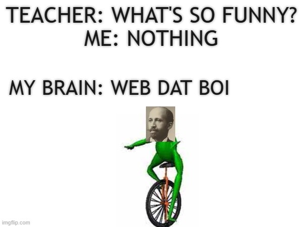 TEACHER: WHAT'S SO FUNNY?
ME: NOTHING; MY BRAIN: WEB DAT BOI | image tagged in teacher what's so funny,dat boi,here come dat boi | made w/ Imgflip meme maker