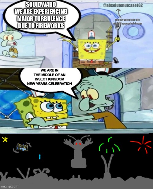 happy new year, drawings stream :) | SQUIDWARD
WE ARE EXPERIENCING MAJOR TURBULENCE DUE TO FIREWORKS; the guy who made the original spongebob image; WE ARE IN THE MIDDLE OF AN INSECT KINGDOM NEW YEARS CELEBRATION | made w/ Imgflip meme maker