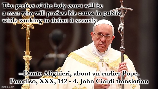 The prefect of the holy court will be
a man who will profess his cause in public
while working to defeat it secretly. --Dante Alighieri, about an earlier Pope.
Paradiso, XXX, 142 - 4. John Ciardi translation | made w/ Imgflip meme maker