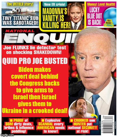 Quid Pro Joe | Biden makes covert deal behind the Congress backs to give arms to Israel then Israel gives them to Ukraine in a crooked deal! QUID PRO JOE BUSTED | image tagged in joe biden,crooked joe,isreal,ukraine,covert deal,quid pro quo | made w/ Imgflip meme maker