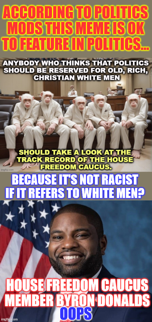 But it's ok to depict whites in a racist motif... | ACCORDING TO POLITICS MODS THIS MEME IS OK TO FEATURE IN POLITICS... BECAUSE IT'S NOT RACIST IF IT REFERS TO WHITE MEN? HOUSE FREEDOM CAUCUS MEMBER BYRON DONALDS; OOPS | image tagged in byron donalds,freedom caucus member,double standards apply | made w/ Imgflip meme maker