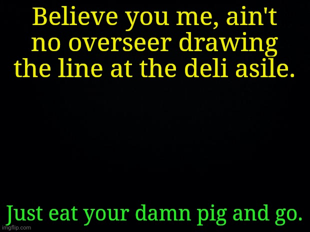 Black background | Believe you me, ain't no overseer drawing the line at the deli asile. Just eat your damn pig and go. | image tagged in black background | made w/ Imgflip meme maker
