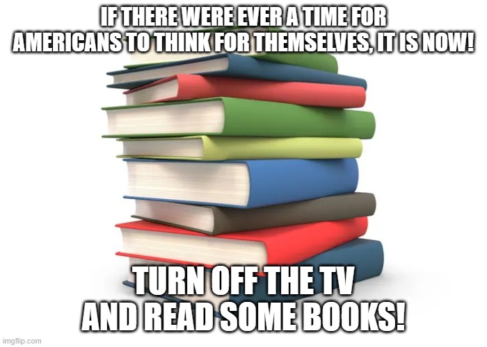 THINK FOR YOURSELF! | IF THERE WERE EVER A TIME FOR AMERICANS TO THINK FOR THEMSELVES, IT IS NOW! TURN OFF THE TV AND READ SOME BOOKS! | image tagged in books,reading,thinking,fiction | made w/ Imgflip meme maker