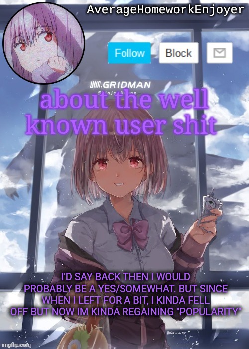 just my opinion, most likely right | about the well known user shit; I'D SAY BACK THEN I WOULD PROBABLY BE A YES/SOMEWHAT. BUT SINCE WHEN I LEFT FOR A BIT, I KINDA FELL OFF BUT NOW IM KINDA REGAINING "POPULARITY" | image tagged in homework enjoyers temp | made w/ Imgflip meme maker