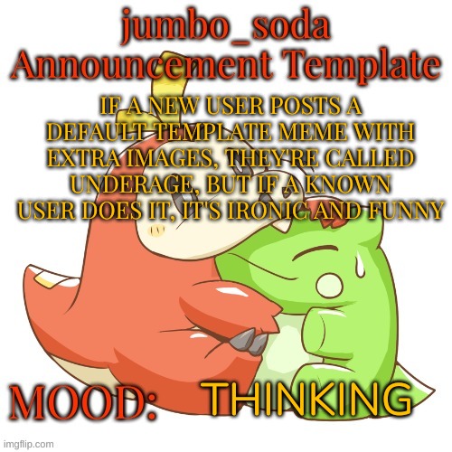 jumbo_soda 2024 temp | IF A NEW USER POSTS A DEFAULT TEMPLATE MEME WITH EXTRA IMAGES, THEY'RE CALLED UNDERAGE, BUT IF A KNOWN USER DOES IT, IT'S IRONIC AND FUNNY; THINKING | image tagged in jumbo_soda 2024 temp | made w/ Imgflip meme maker
