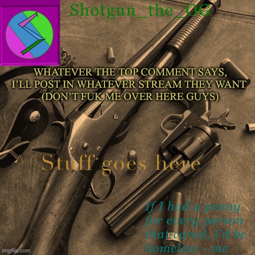 Istg- | WHATEVER THE TOP COMMENT SAYS, I’LL POST IN WHATEVER STREAM THEY WANT 
(DON’T FUK ME OVER HERE GUYS) | image tagged in shotguns new template dammit | made w/ Imgflip meme maker