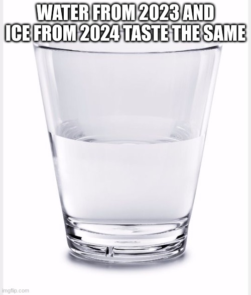 2023 and 2024 water taste the same | WATER FROM 2023 AND ICE FROM 2024 TASTE THE SAME | image tagged in glass of water,2023,2024,water,taste | made w/ Imgflip meme maker