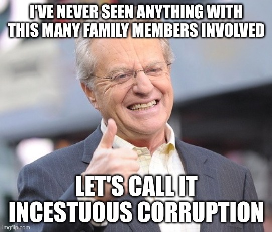 Jerry springer  | I'VE NEVER SEEN ANYTHING WITH THIS MANY FAMILY MEMBERS INVOLVED LET'S CALL IT INCESTUOUS CORRUPTION | image tagged in jerry springer | made w/ Imgflip meme maker