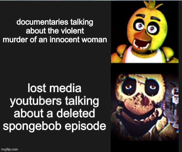Chica normal vs scary | documentaries talking about the violent murder of an innocent woman; lost media youtubers talking about a deleted spongebob episode | image tagged in chica normal vs scary | made w/ Imgflip meme maker