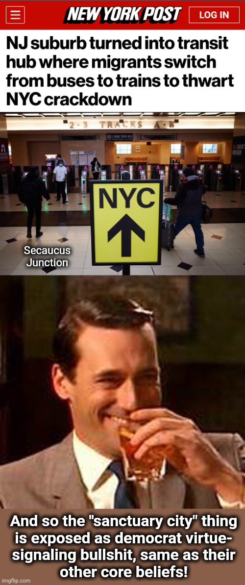 Secaucus
Junction; And so the "sanctuary city" thing
is exposed as democrat virtue-
signaling bullshit, same as their
other core beliefs! | image tagged in jon hamm mad men,democrats,sanctuary cities,joe biden,migrant crisis,new york city | made w/ Imgflip meme maker