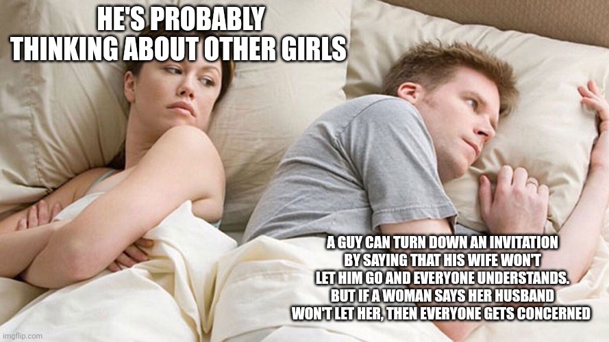 He's probably thinking about girls | HE'S PROBABLY THINKING ABOUT OTHER GIRLS; A GUY CAN TURN DOWN AN INVITATION BY SAYING THAT HIS WIFE WON'T LET HIM GO AND EVERYONE UNDERSTANDS. BUT IF A WOMAN SAYS HER HUSBAND WON'T LET HER, THEN EVERYONE GETS CONCERNED | image tagged in he's probably thinking about girls | made w/ Imgflip meme maker