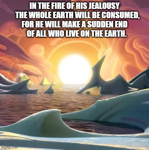 Apocalypse | IN THE FIRE OF HIS JEALOUSY
    THE WHOLE EARTH WILL BE CONSUMED,
FOR HE WILL MAKE A SUDDEN END
    OF ALL WHO LIVE ON THE EARTH. | image tagged in apocalypse,the end is near | made w/ Imgflip meme maker