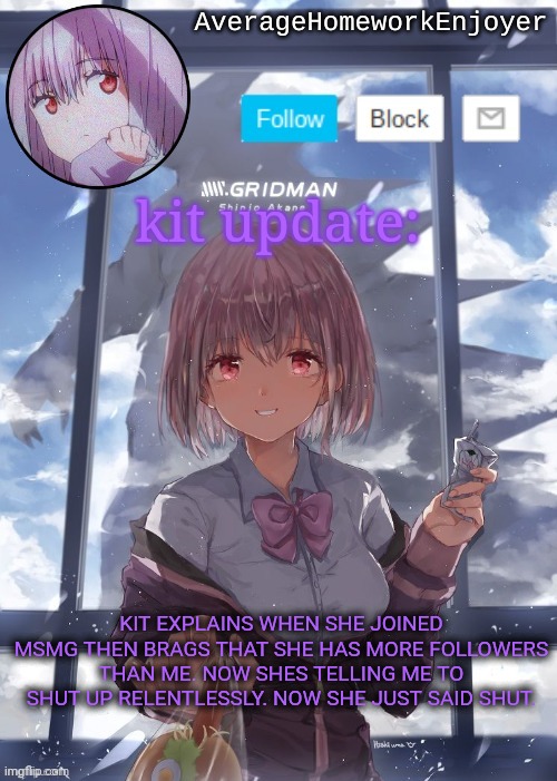 homework enjoyers temp | kit update:; KIT EXPLAINS WHEN SHE JOINED MSMG THEN BRAGS THAT SHE HAS MORE FOLLOWERS THAN ME. NOW SHES TELLING ME TO SHUT UP RELENTLESSLY. NOW SHE JUST SAID SHUT. | image tagged in homework enjoyers temp | made w/ Imgflip meme maker