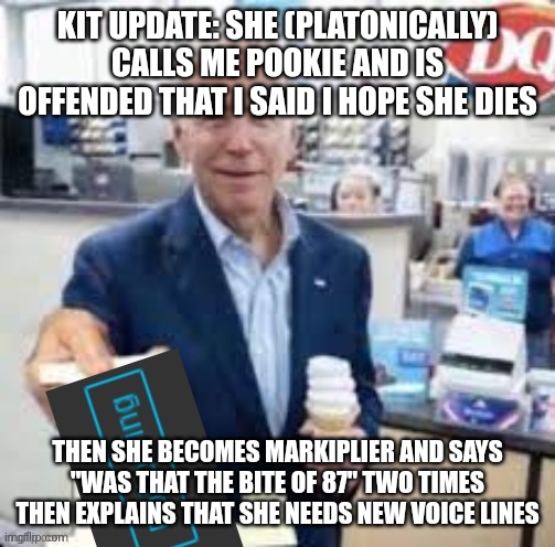 joe biden following | KIT UPDATE: SHE (PLATONICALLY) CALLS ME POOKIE AND IS OFFENDED THAT I SAID I HOPE SHE DIES; THEN SHE BECOMES MARKIPLIER AND SAYS "WAS THAT THE BITE OF 87" TWO TIMES THEN EXPLAINS THAT SHE NEEDS NEW VOICE LINES | image tagged in joe biden following | made w/ Imgflip meme maker