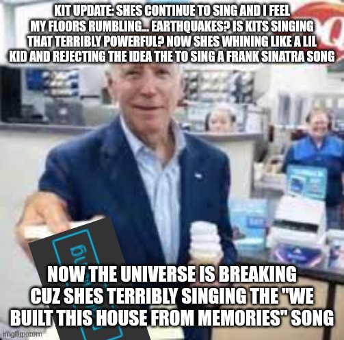 joe biden following | KIT UPDATE: SHES CONTINUE TO SING AND I FEEL MY FLOORS RUMBLING... EARTHQUAKES? IS KITS SINGING THAT TERRIBLY POWERFUL? NOW SHES WHINING LIKE A LIL KID AND REJECTING THE IDEA THE TO SING A FRANK SINATRA SONG; NOW THE UNIVERSE IS BREAKING CUZ SHES TERRIBLY SINGING THE "WE BUILT THIS HOUSE FROM MEMORIES" SONG | image tagged in joe biden following | made w/ Imgflip meme maker