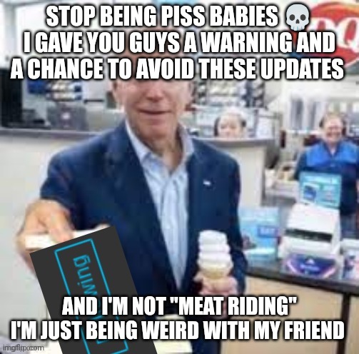 anyway, back to the updates | STOP BEING PISS BABIES 💀 I GAVE YOU GUYS A WARNING AND A CHANCE TO AVOID THESE UPDATES; AND I'M NOT "MEAT RIDING" I'M JUST BEING WEIRD WITH MY FRIEND | image tagged in joe biden following | made w/ Imgflip meme maker