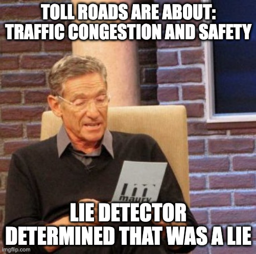toll roads are about traffic congestion and safety | TOLL ROADS ARE ABOUT:
TRAFFIC CONGESTION AND SAFETY; LIE DETECTOR DETERMINED THAT WAS A LIE | image tagged in memes,maury lie detector | made w/ Imgflip meme maker