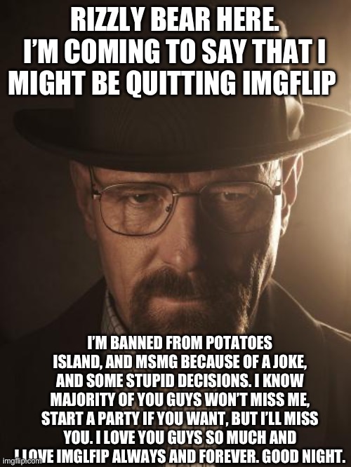 Walter White | RIZZLY BEAR HERE. I’M COMING TO SAY THAT I MIGHT BE QUITTING IMGFLIP; I’M BANNED FROM POTATOES ISLAND, AND MSMG BECAUSE OF A JOKE, AND SOME STUPID DECISIONS. I KNOW MAJORITY OF YOU GUYS WON’T MISS ME, START A PARTY IF YOU WANT, BUT I’LL MISS YOU. I LOVE YOU GUYS SO MUCH AND I LOVE IMGLFIP ALWAYS AND FOREVER. GOOD NIGHT. | image tagged in walter white | made w/ Imgflip meme maker