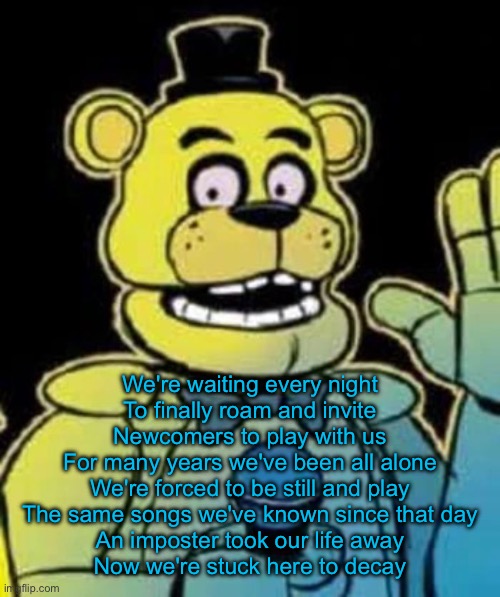 Fredbear | We're waiting every night
To finally roam and invite
Newcomers to play with us
For many years we've been all alone
We're forced to be still and play
The same songs we've known since that day
An imposter took our life away
Now we're stuck here to decay | image tagged in fredbear | made w/ Imgflip meme maker