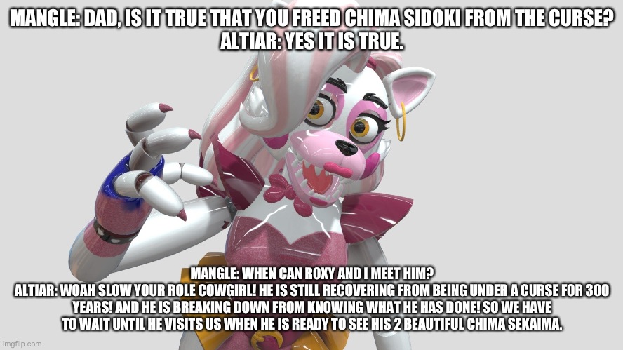 Altiar explains to mangle why her chima sidoki isn't being visited by any of them until HE visits them | MANGLE: DAD, IS IT TRUE THAT YOU FREED CHIMA SIDOKI FROM THE CURSE?
ALTIAR: YES IT IS TRUE. MANGLE: WHEN CAN ROXY AND I MEET HIM?
ALTIAR: WOAH SLOW YOUR ROLE COWGIRL! HE IS STILL RECOVERING FROM BEING UNDER A CURSE FOR 300 YEARS! AND HE IS BREAKING DOWN FROM KNOWING WHAT HE HAS DONE! SO WE HAVE TO WAIT UNTIL HE VISITS US WHEN HE IS READY TO SEE HIS 2 BEAUTIFUL CHIMA SEKAIMA. | image tagged in fnaf security breach,the kronosaki family | made w/ Imgflip meme maker