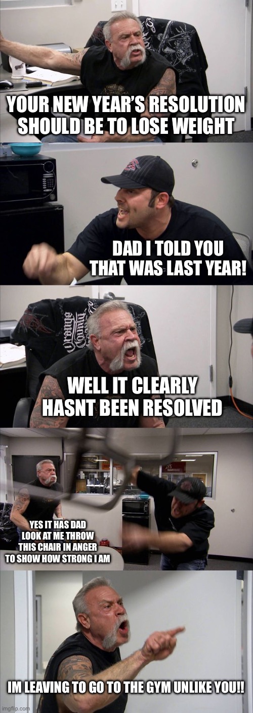 American Chopper Argument Meme | YOUR NEW YEAR’S RESOLUTION SHOULD BE TO LOSE WEIGHT; DAD I TOLD YOU THAT WAS LAST YEAR! WELL IT CLEARLY HASNT BEEN RESOLVED; YES IT HAS DAD LOOK AT ME THROW THIS CHAIR IN ANGER TO SHOW HOW STRONG I AM; IM LEAVING TO GO TO THE GYM UNLIKE YOU!! | image tagged in memes,american chopper argument | made w/ Imgflip meme maker