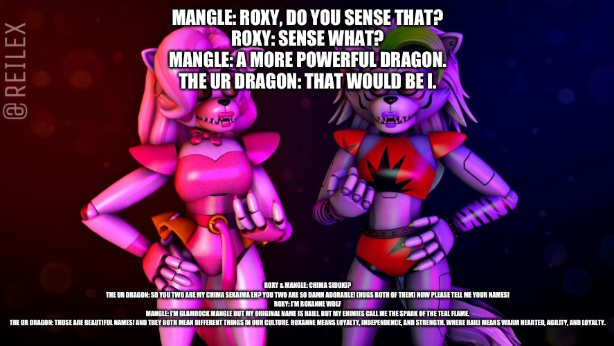 The ur dragon passes his knowledge to his chima sekaima | MANGLE: ROXY, DO YOU SENSE THAT?
ROXY: SENSE WHAT?
MANGLE: A MORE POWERFUL DRAGON.
THE UR DRAGON: THAT WOULD BE I. ROXY & MANGLE: CHIMA SIDOKI?
THE UR DRAGON: SO YOU TWO ARE MY CHIMA SEKAIMA EH? YOU TWO ARE SO DAMN ADORABLE! (HUGS BOTH OF THEM) NOW PLEASE TELL ME YOUR NAMES!
ROXY: I'M ROXANNE WOLF
MANGLE: I'M GLAMROCK MANGLE BUT MY ORIGINAL NAME IS HAILI. BUT MY ENIMIES CALL ME THE SPARK OF THE TEAL FLAME.
THE UR DRAGON: THOSE ARE BEAUTIFUL NAMES! AND THEY BOTH MEAN DIFFERENT THINGS IN OUR CULTURE. ROXANNE MEANS LOYALTY, INDEPENDENCE, AND STRENGTH. WHERE HAILI MEANS WARM HEARTED, AGILITY, AND LOYALTY. | image tagged in fnaf security breach,the kronosaki family | made w/ Imgflip meme maker