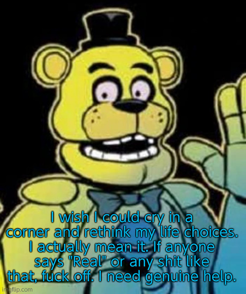 No, I'm not ok... | I wish I could cry in a corner and rethink my life choices. I actually mean it. If anyone says "Real" or any shit like that, fuck off. I need genuine help. | image tagged in fredbear | made w/ Imgflip meme maker