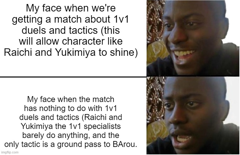 Disappointed Black Guy | My face when we're getting a match about 1v1 duels and tactics (this will allow character like Raichi and Yukimiya to shine); My face when the match has nothing to do with 1v1 duels and tactics (Raichi and Yukimiya the 1v1 specialists barely do anything, and the only tactic is a ground pass to BArou. | image tagged in disappointed black guy | made w/ Imgflip meme maker