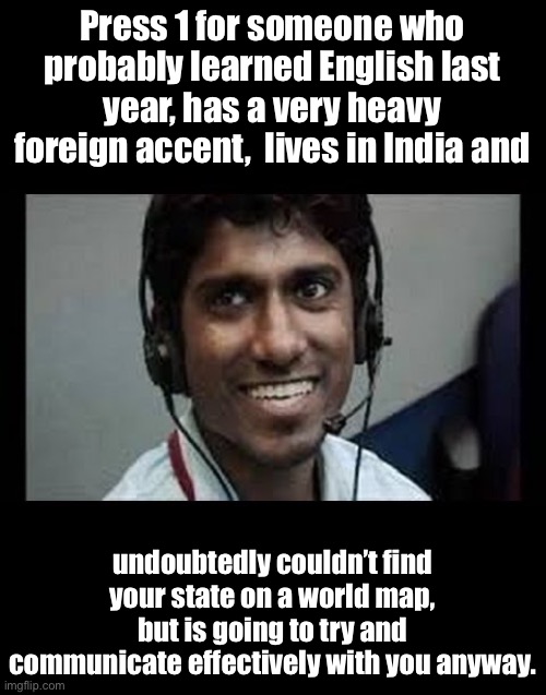 Tech support | Press 1 for someone who probably learned English last year, has a very heavy foreign accent,  lives in India and; undoubtedly couldn’t find your state on a world map, but is going to try and communicate effectively with you anyway. | image tagged in indian tech support scammer | made w/ Imgflip meme maker