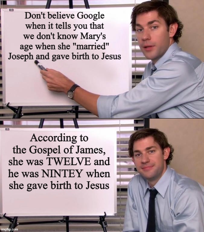 But I Thought "Age 18 is When All the Magic Things Happen!" And Everything Before That is "Rape" and "Pedophilia"? | Don't believe Google when it tells you that we don't know Mary's age when she "married" Joseph and gave birth to Jesus; According to the Gospel of James, she was TWELVE and he was NINTEY when she gave birth to Jesus | image tagged in jim halpert explains,mary,jesus,christianity,christian,pedophilia | made w/ Imgflip meme maker