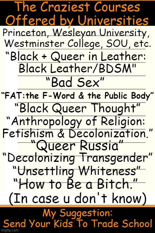 Edumacation of gender ideology and left-wing activism... | The Craziest Courses 
Offered by Universities; Princeton, Wesleyan University, 
Westminster College, SOU, etc. “Black + Queer in Leather: 
Black Leather/BDSM"; “Bad Sex”; “FAT:the F-Word & the Public Body”; “Black Queer Thought”; “Anthropology of Religion: 
Fetishism & Decolonization.”; “Queer Russia”; “Decolonizing Transgender”; “Unsettling Whiteness”; “How to Be a Bitch.” 
(In case u don't know); My Suggestion:
Send Your Kids To Trade School | image tagged in identity politics,higher education,leftists,first world problems,activism,gender | made w/ Imgflip meme maker