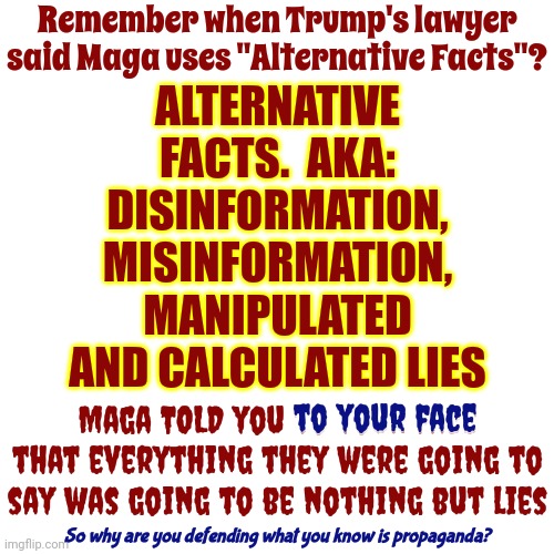 Alternative Facts Are Alternative Truths, Aka: Lies, Aka: Trump Lies | Remember when Trump's lawyer said Maga uses "Alternative Facts"? ALTERNATIVE FACTS.  AKA: DISINFORMATION, MISINFORMATION, MANIPULATED AND CALCULATED LIES; Maga TOLD you to your face that everything they were going to say was going to be nothing but lies; to your face; So why are you defending what you know is propaganda? | image tagged in trump lies,scumbag trump,scumbag trump lies,scumbag maga,alternative facts,memes | made w/ Imgflip meme maker