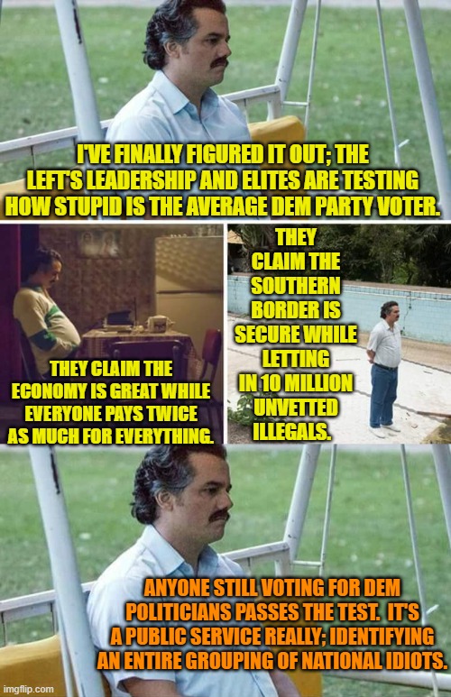 Snap!  It makes perfect sense. | THEY CLAIM THE SOUTHERN BORDER IS SECURE WHILE LETTING IN 10 MILLION UNVETTED ILLEGALS. I'VE FINALLY FIGURED IT OUT; THE LEFT'S LEADERSHIP AND ELITES ARE TESTING HOW STUPID IS THE AVERAGE DEM PARTY VOTER. THEY CLAIM THE ECONOMY IS GREAT WHILE EVERYONE PAYS TWICE AS MUCH FOR EVERYTHING. ANYONE STILL VOTING FOR DEM POLITICIANS PASSES THE TEST.  IT'S A PUBLIC SERVICE REALLY; IDENTIFYING AN ENTIRE GROUPING OF NATIONAL IDIOTS. | image tagged in sad pablo escobar | made w/ Imgflip meme maker