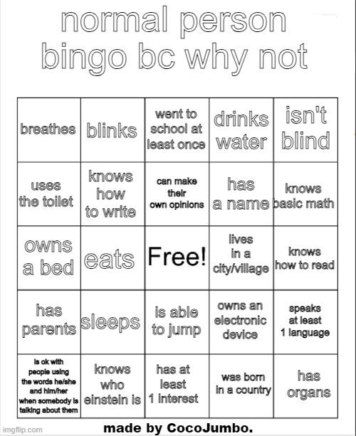 completely normal bingo that everybody can win | normal person bingo bc why not; went to school at least once; blinks; isn't blind; breathes; drinks water; can make their own opinions; uses the toilet; knows basic math; has a name; knows how to write; lives in a city/village; owns a bed; knows how to read; eats; has parents; sleeps; speaks at least 1 language; owns an electronic device; is able to jump; is ok with people using the words he/she and him/her when somebody is talking about them; knows who einstein is; has organs; has at least 1 interest; was born in a country; made by CocoJumbo. | image tagged in blank bingo,bingo,normal | made w/ Imgflip meme maker