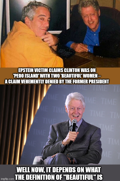 First "is" and now "beautiful" to be defined... | EPSTEIN VICTIM CLAIMS CLINTON WAS ON 'PEDO ISLAND' WITH TWO 'BEAUTIFUL' WOMEN – A CLAIM VEHEMENTLY DENIED BY THE FORMER PRESIDENT; WELL NOW, IT DEPENDS ON WHAT THE DEFINITION OF "BEAUTIFUL" IS | image tagged in jeffrey epstein,bill clinton - sexual relations,epstein island | made w/ Imgflip meme maker