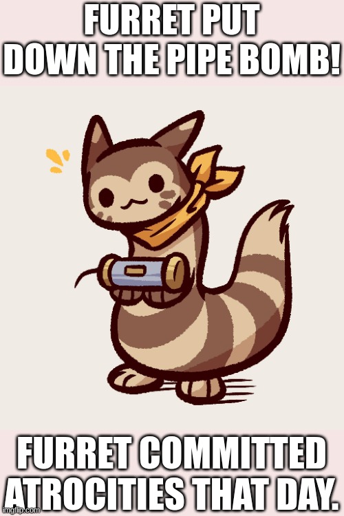 furret pipe bomb | FURRET PUT DOWN THE PIPE BOMB! FURRET COMMITTED ATROCITIES THAT DAY. | image tagged in pokemon | made w/ Imgflip meme maker