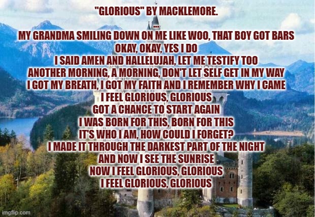 Best F**KING SONG EVER!! | "GLORIOUS" BY MACKLEMORE.
...
MY GRANDMA SMILING DOWN ON ME LIKE WOO, THAT BOY GOT BARS
OKAY, OKAY, YES I DO
I SAID AMEN AND HALLELUJAH, LET ME TESTIFY TOO
ANOTHER MORNING, A MORNING, DON'T LET SELF GET IN MY WAY
I GOT MY BREATH, I GOT MY FAITH AND I REMEMBER WHY I CAME
I FEEL GLORIOUS, GLORIOUS
GOT A CHANCE TO START AGAIN
I WAS BORN FOR THIS, BORN FOR THIS
IT'S WHO I AM, HOW COULD I FORGET?
I MADE IT THROUGH THE DARKEST PART OF THE NIGHT
AND NOW I SEE THE SUNRISE
NOW I FEEL GLORIOUS, GLORIOUS
I FEEL GLORIOUS, GLORIOUS | image tagged in castle | made w/ Imgflip meme maker