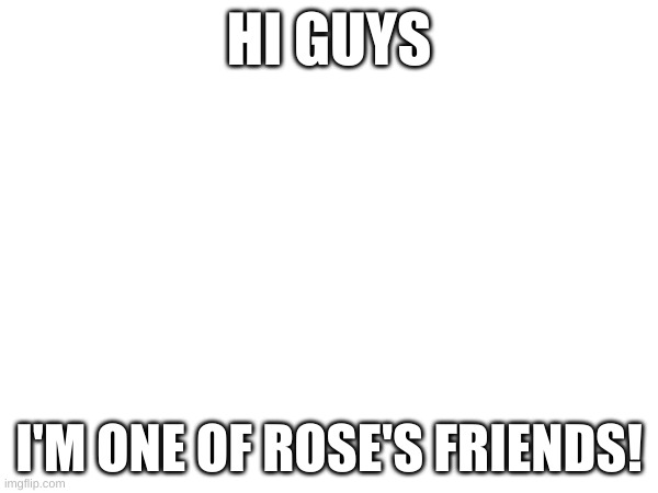 :D (Note: I can't comment yet ;-;) (Note again: Nvm i can comment now) | HI GUYS; I'M ONE OF ROSE'S FRIENDS! | made w/ Imgflip meme maker