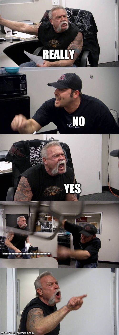 what :skull: | REALLY; NO; YES; NOOOOOOOOOOOOOOOOOOOOOOOOOOOOOOOOOOOOOOOOOOOOOOOOOOOOOOOOOOOO | image tagged in memes,american chopper argument | made w/ Imgflip meme maker