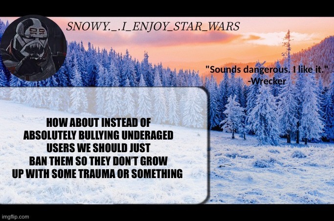 Snow._.i_enjoy_star_wars announcement temp thx darthswede | HOW ABOUT INSTEAD OF ABSOLUTELY BULLYING UNDERAGED USERS WE SHOULD JUST BAN THEM SO THEY DON’T GROW UP WITH SOME TRAUMA OR SOMETHING | image tagged in snow _ i_enjoy_star_wars announcement temp thx darthswede | made w/ Imgflip meme maker