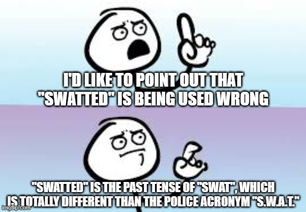 Holding up finger | I'D LIKE TO POINT OUT THAT "SWATTED" IS BEING USED WRONG; "SWATTED" IS THE PAST TENSE OF "SWAT", WHICH IS TOTALLY DIFFERENT THAN THE POLICE ACRONYM "S.W.A.T." | image tagged in holding up finger | made w/ Imgflip meme maker